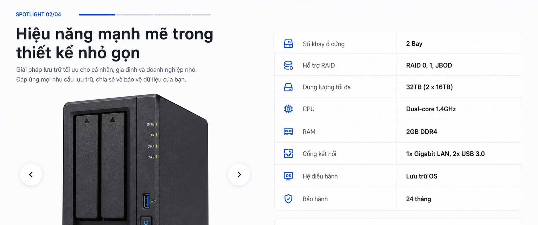 Spotlight 02/04 – Hiệu năng mạnh mẽ trong thiết kế nhỏ gọn: 2 Bay, RAID 0/1/JBOD, tối đa 32TB, CPU Dual-core 1.4GHz, RAM 2GB DDR4, 1x Gigabit LAN + 2x USB 3.0, Lưu trữ OS, bảo hành 24 tháng