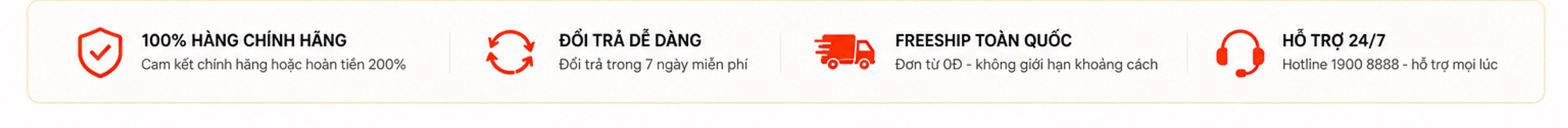 100% hàng chính hãng hoàn tiền 200%; đổi trả dễ dàng 7 ngày miễn phí; freeship toàn quốc đơn từ 0đ; hỗ trợ 24/7 hotline 1900 8888